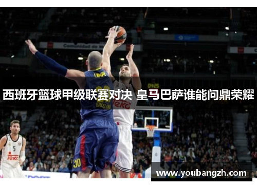 西班牙篮球甲级联赛对决 皇马巴萨谁能问鼎荣耀