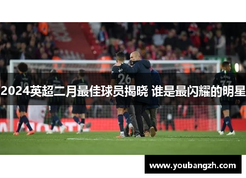 2024英超二月最佳球员揭晓 谁是最闪耀的明星